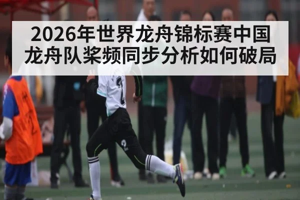 2026年世界龙舟锦标赛中国龙舟队桨频同步分析如何破局